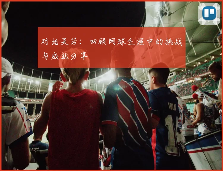 对话吴芳：回顾网球生涯中的挑战与成就分享