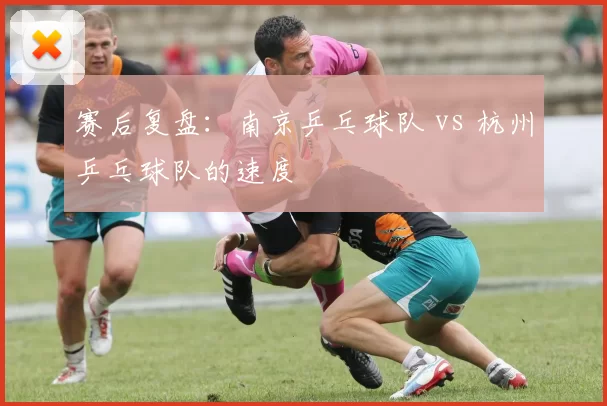 赛后复盘：南京乒乓球队 vs 杭州乒乓球队的速度