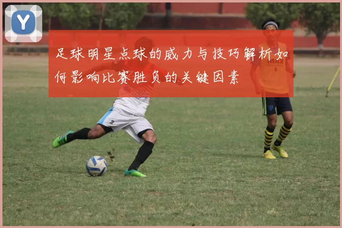 足球明星点球的威力与技巧解析如何影响比赛胜负的关键因素