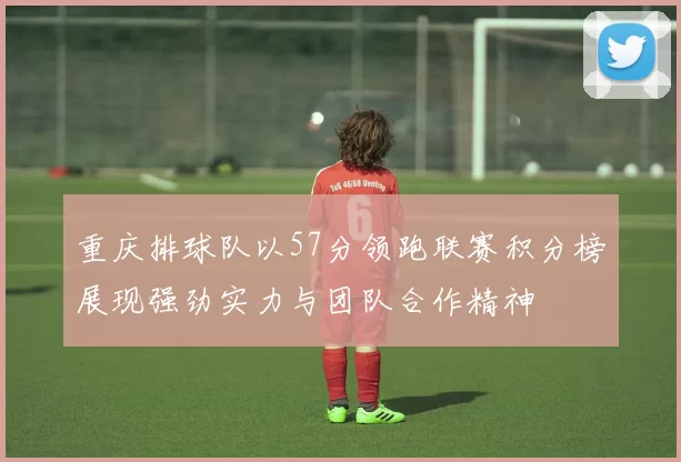 重庆排球队以57分领跑联赛积分榜展现强劲实力与团队合作精神