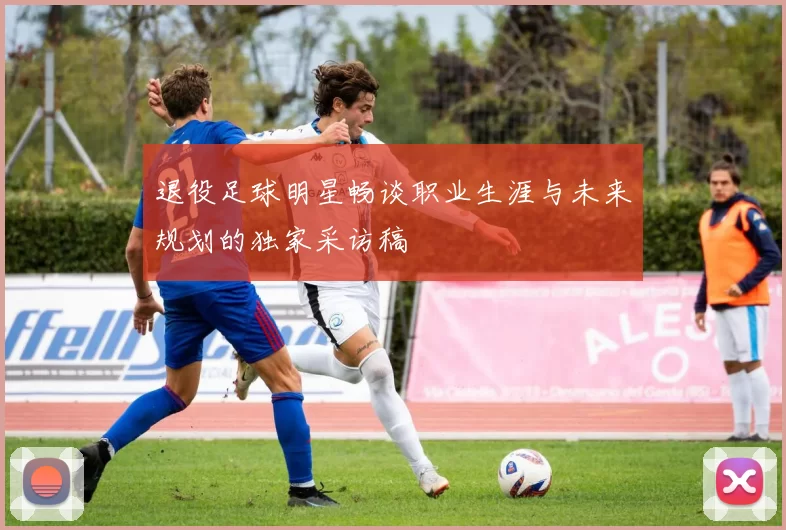 退役足球明星畅谈职业生涯与未来规划的独家采访稿