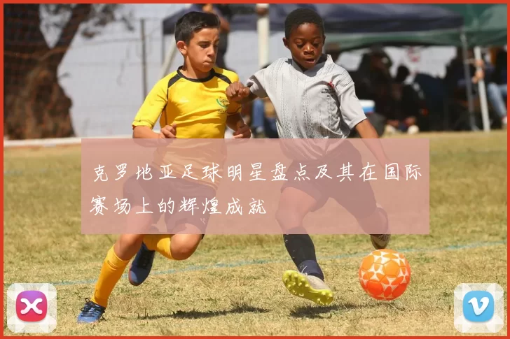 克罗地亚足球明星盘点及其在国际赛场上的辉煌成就