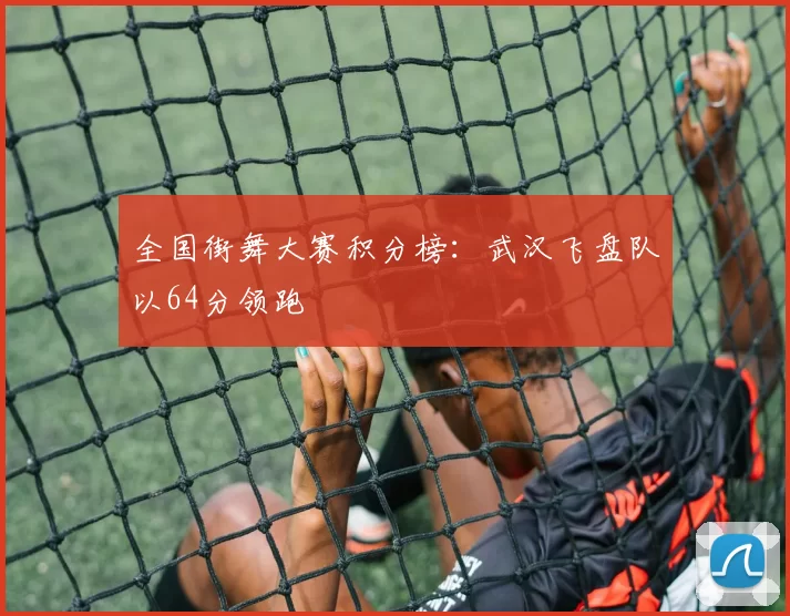 全国街舞大赛积分榜：武汉飞盘队以64分领跑