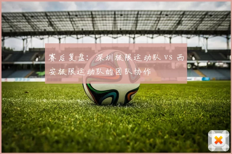 赛后复盘：深圳极限运动队 vs 西安极限运动队的团队协作